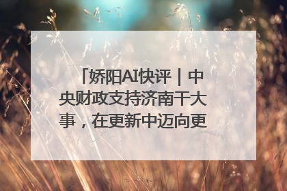 娇阳AI快评｜中央财政支持济南干大事，在更新中迈向更“新”的未来