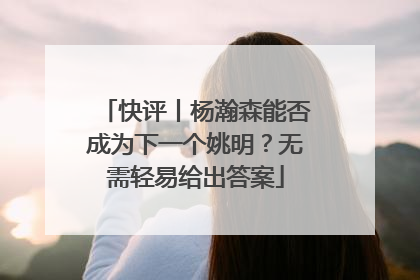 快评丨杨瀚森能否成为下一个姚明？无需轻易给出答案