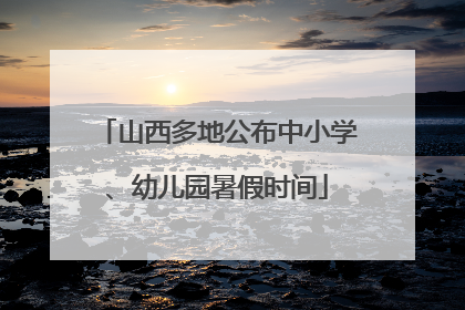山西多地公布中小学、幼儿园暑假时间