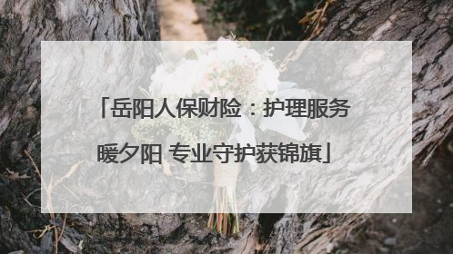 岳阳人保财险：护理服务暖夕阳 专业守护获锦旗