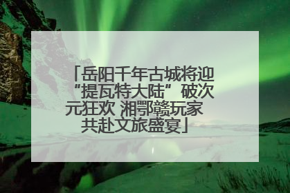 岳阳千年古城将迎“提瓦特大陆”破次元狂欢 湘鄂赣玩家共赴文旅盛宴