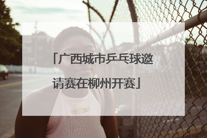广西城市乒乓球邀请赛在柳州开赛