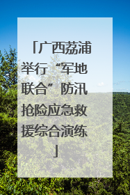 广西荔浦举行“军地联合”防汛抢险应急救援综合演练