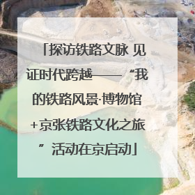 探访铁路文脉 见证时代跨越——“我的铁路风景·博物馆+京张铁路文化之旅”活动在京启动