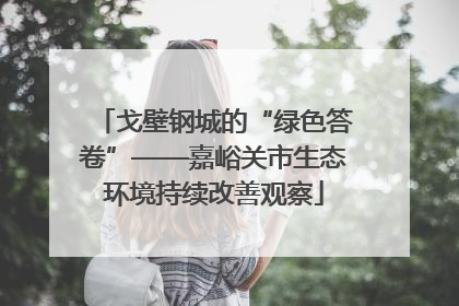 戈壁钢城的“绿色答卷”——嘉峪关市生态环境持续改善观察