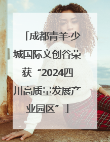 成都青羊·少城国际文创谷荣获“2024四川高质量发展产业园区”