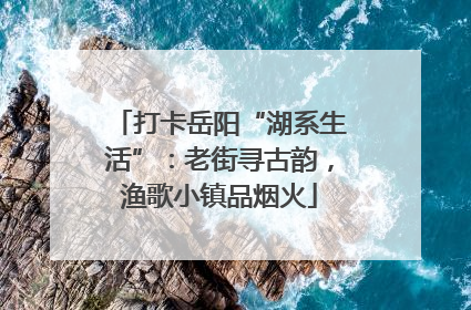 打卡岳阳“湖系生活”：老街寻古韵，渔歌小镇品烟火