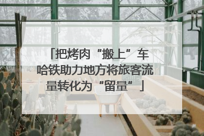 把烤肉“搬上”车 哈铁助力地方将旅客流量转化为“留量”