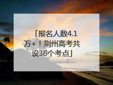报名人数4.1万+！荆州高考共设36个考点