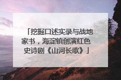 挖掘口述实录与战地家书，海淀镇创演红色史诗剧《山河长歌》