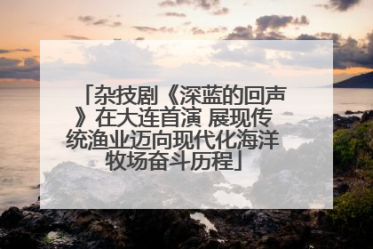 杂技剧《深蓝的回声》在大连首演 展现传统渔业迈向现代化海洋牧场奋斗历程
