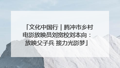 文化中国行｜腾冲市乡村电影放映员刘宽校刘本向：放映父子兵 接力光影梦