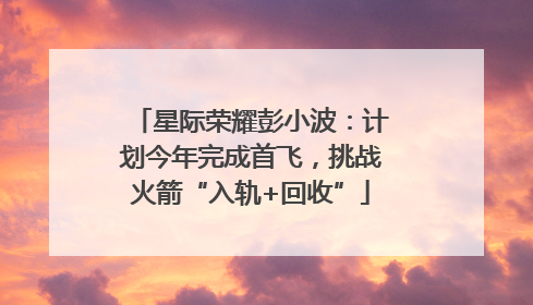星际荣耀彭小波：计划今年完成首飞，挑战火箭“入轨+回收”
