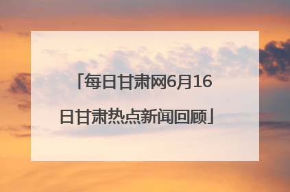 每日甘肃网6月16日甘肃热点新闻回顾