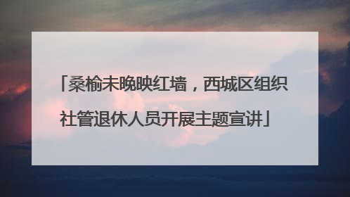 桑榆未晚映红墙，西城区组织社管退休人员开展主题宣讲
