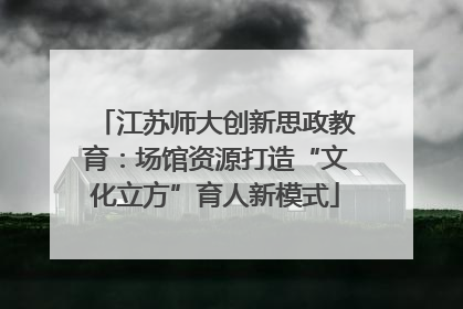 江苏师大创新思政教育：场馆资源打造“文化立方”育人新模式