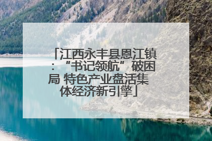 江西永丰县恩江镇：“书记领航”破困局 特色产业盘活集体经济新引擎