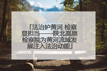 法治护黄河 检察显担当——陕北高原检察院为黄河流域发展注入法治动能