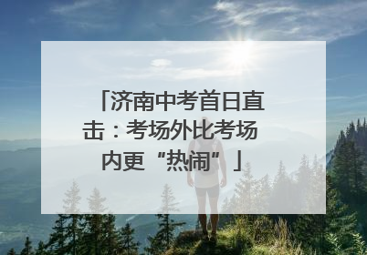 济南中考首日直击：考场外比考场内更“热闹”