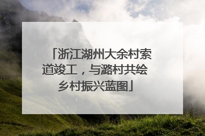 浙江湖州大余村索道竣工，与潞村共绘乡村振兴蓝图