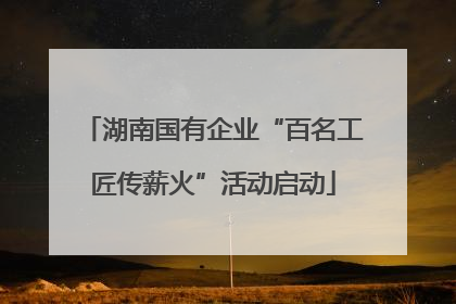湖南国有企业“百名工匠传薪火”活动启动
