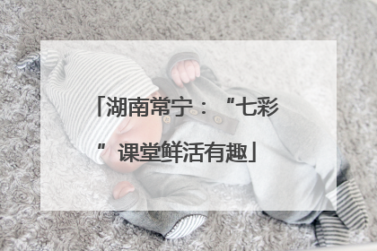 湖南常宁：“七彩”课堂鲜活有趣