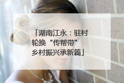 湖南江永：驻村轮换“传帮带” 乡村振兴承新篇