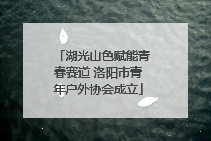 湖光山色赋能青春赛道 洛阳市青年户外协会成立