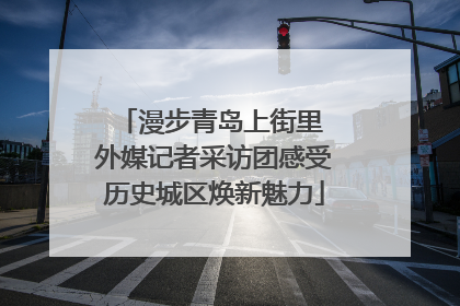 漫步青岛上街里 外媒记者采访团感受历史城区焕新魅力