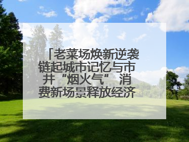 老菜场焕新逆袭链起城市记忆与市井“烟火气” 消费新场景释放经济新活力
