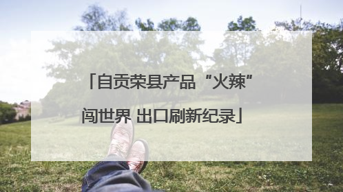 自贡荣县产品“火辣”闯世界 出口刷新纪录