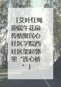 艾叶红绳迎端午花扇传情聚民心社区学院西社区架起邻里“连心桥”