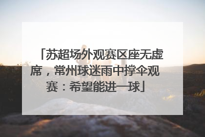 苏超场外观赛区座无虚席，常州球迷雨中撑伞观赛：希望能进一球