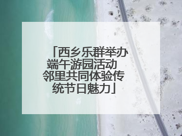 西乡乐群举办端午游园活动 邻里共同体验传统节日魅力