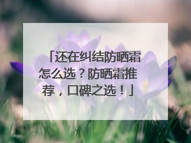 还在纠结防晒霜怎么选？防晒霜推荐，口碑之选！