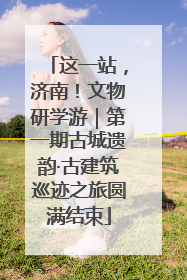 这一站，济南！文物研学游｜第一期古城遗韵·古建筑巡迹之旅圆满结束