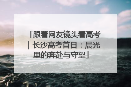 跟着网友镜头看高考｜长沙高考首日：晨光里的奔赴与守望