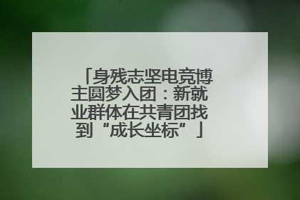 身残志坚电竞博主圆梦入团：新就业群体在共青团找到“成长坐标”