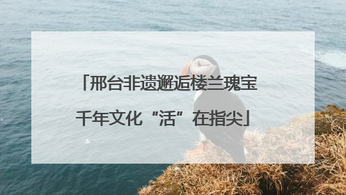 邢台非遗邂逅楼兰瑰宝 千年文化“活”在指尖