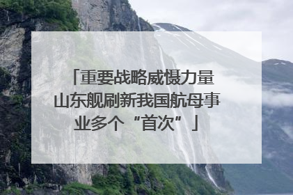 重要战略威慑力量 山东舰刷新我国航母事业多个“首次”