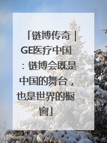 链博传奇｜GE医疗中国：链博会既是中国的舞台，也是世界的橱窗