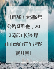 雨战！太湖9号公路系列赛，2025浙江长兴·煤山山地自行车越野赛开赛