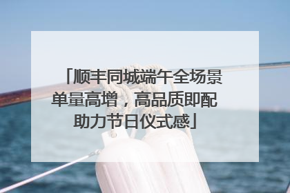 顺丰同城端午全场景单量高增，高品质即配助力节日仪式感