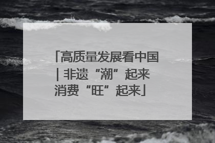 高质量发展看中国｜非遗“潮”起来 消费“旺”起来