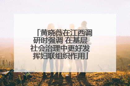 黄晓薇在江西调研时强调 在基层社会治理中更好发挥妇联组织作用
