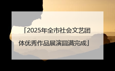 2025年全市社会文艺团体优秀作品展演圆满完成