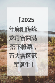 2025年麻阳传统龙舟赛圆满落下帷幕，五大赛区冠军诞生