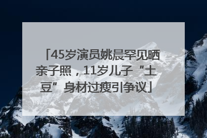 45岁演员姚晨罕见晒亲子照，11岁儿子“土豆”身材过瘦引争议