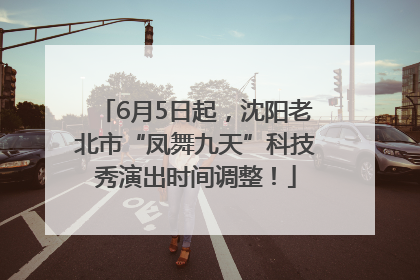 6月5日起，沈阳老北市“凤舞九天”科技秀演出时间调整！